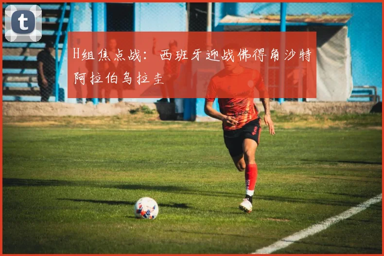 H组焦点战：西班牙迎战佛得角沙特阿拉伯乌拉圭