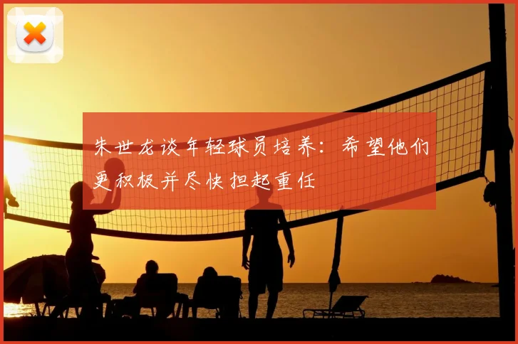 朱世龙谈年轻球员培养：希望他们更积极并尽快担起重任