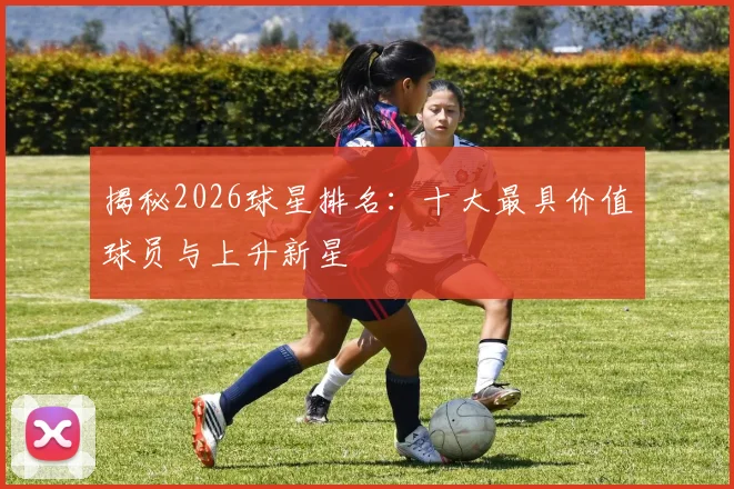 揭秘2026球星排名：十大最具价值球员与上升新星