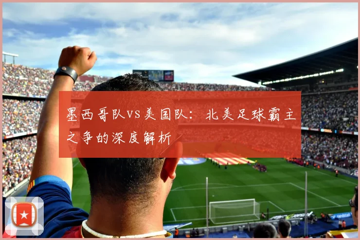 墨西哥队vs美国队：北美足球霸主之争的深度解析