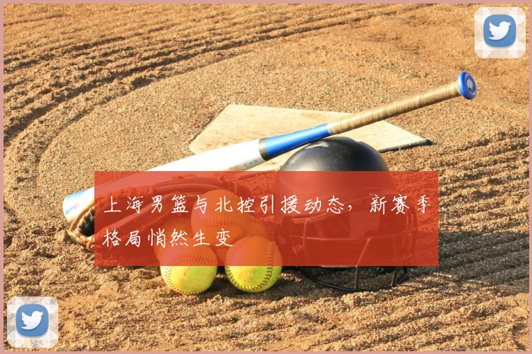 上海男篮与北控引援动态，新赛季格局悄然生变
