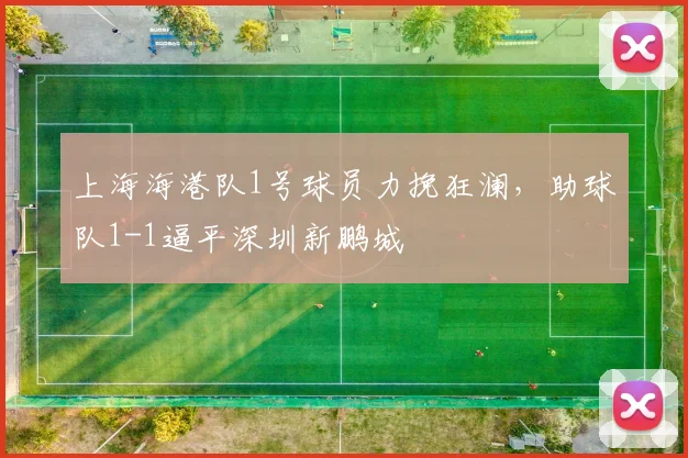 上海海港队1号球员力挽狂澜，助球队1-1逼平深圳新鹏城