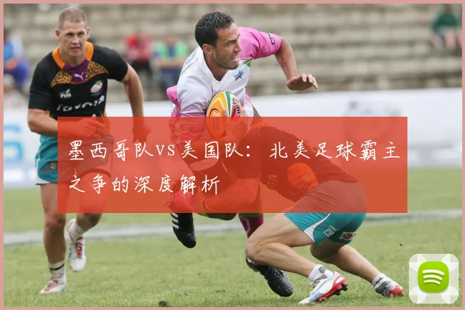 墨西哥队vs美国队：北美足球霸主之争的深度解析
