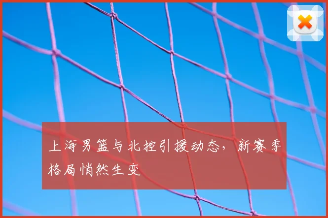 上海男篮与北控引援动态，新赛季格局悄然生变
