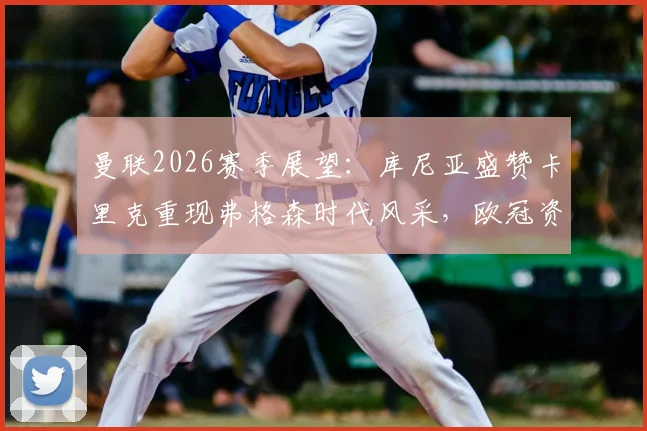 曼联2026赛季展望：库尼亚盛赞卡里克重现弗格森时代风采，欧冠资格只是复兴开端