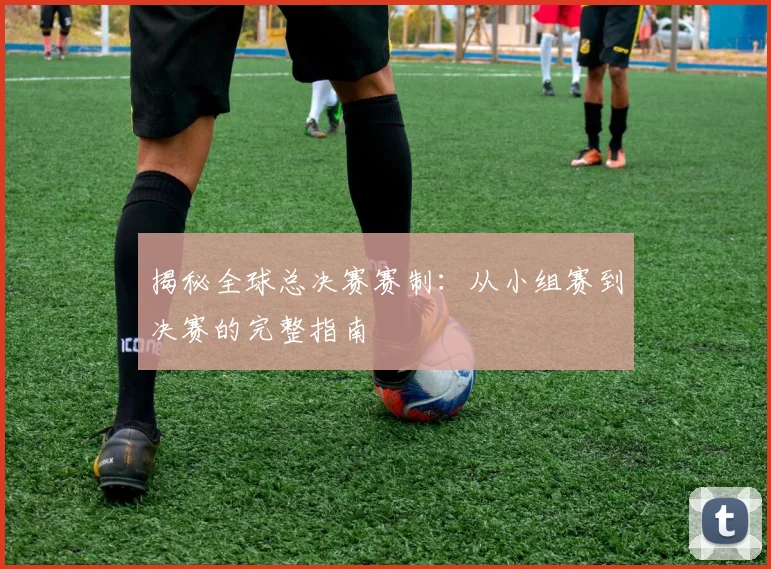 揭秘全球总决赛赛制：从小组赛到决赛的完整指南