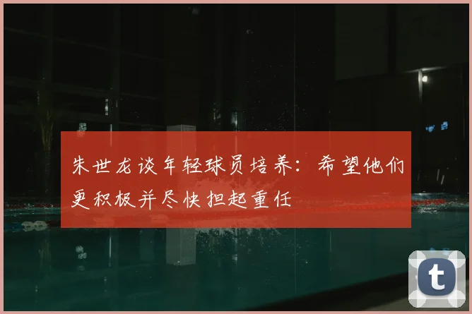 朱世龙谈年轻球员培养：希望他们更积极并尽快担起重任