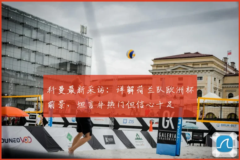 科曼最新采访：详解荷兰队欧洲杯前景，坦言非热门但信心十足