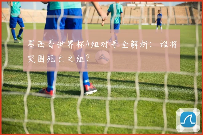 墨西哥世界杯A组对手全解析：谁将突围死亡之组？