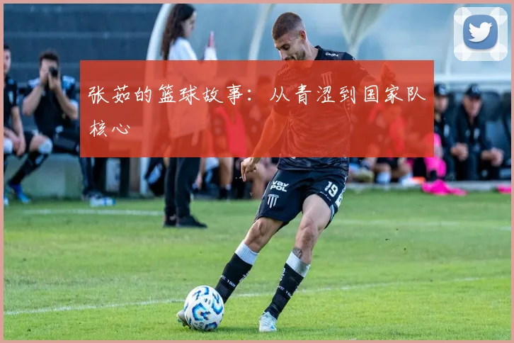 张茹的篮球故事：从青涩到国家队核心