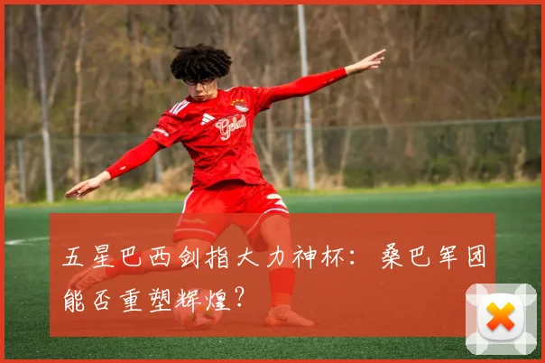 五星巴西剑指大力神杯：桑巴军团能否重塑辉煌？